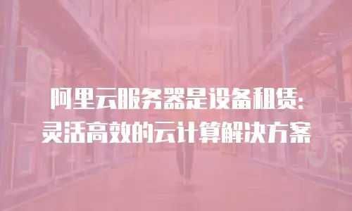 阿里云服务器是设备租赁：灵活高效的云计算解决方案