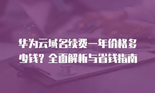 华为云域名续费一年价格多少钱？全面解析与省钱指南