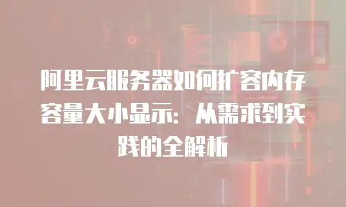 阿里云服务器如何扩容内存容量大小显示：从需求到实践的全解析