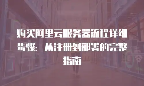 购买阿里云服务器流程详细步骤：从注册到部署的完整指南