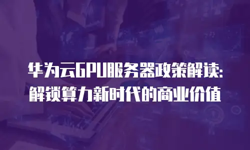 华为云GPU服务器政策解读：解锁算力新时代的商业价值