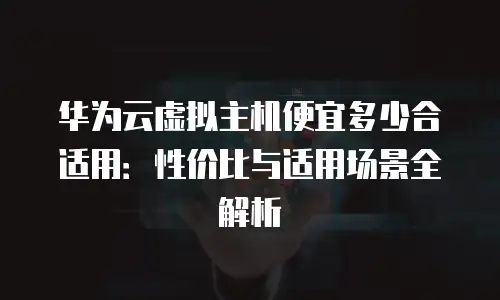 华为云虚拟主机便宜多少合适用：性价比与适用场景全解析
