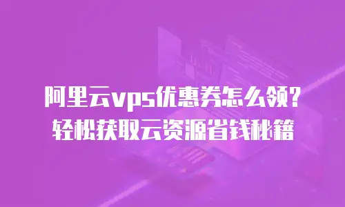 阿里云vps优惠券怎么领？轻松获取云资源省钱秘籍