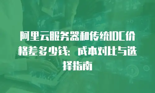 阿里云服务器和传统IDC价格差多少钱：成本对比与选择指南