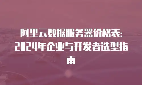 阿里云数据服务器价格表：2024年企业与开发者选型指南