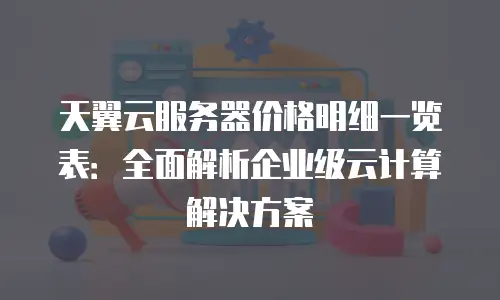 天翼云服务器价格明细一览表：全面解析企业级云计算解决方案