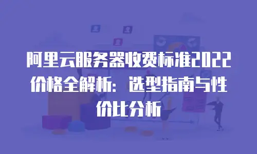 阿里云服务器收费标准2022价格全解析：选型指南与性价比分析