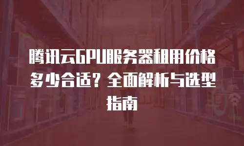 腾讯云GPU服务器租用价格多少合适？全面解析与选型指南