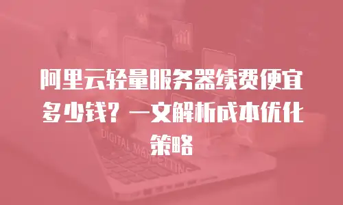 阿里云轻量服务器续费便宜多少钱？一文解析成本优化策略