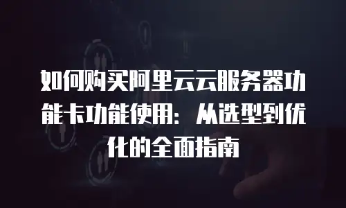如何购买阿里云云服务器功能卡功能使用：从选型到优化的全面指南