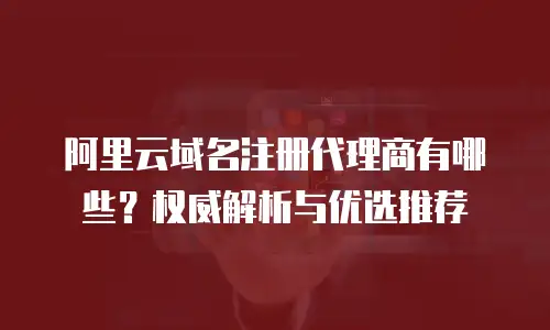 阿里云域名注册代理商有哪些？权威解析与优选推荐