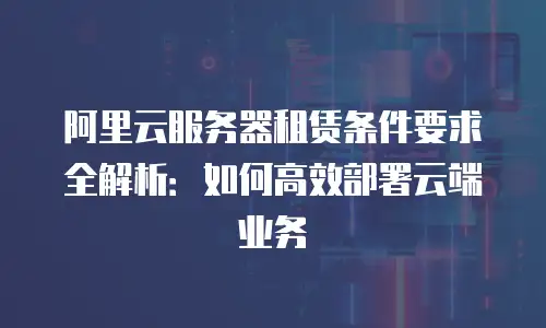 阿里云服务器租赁条件要求全解析：如何高效部署云端业务