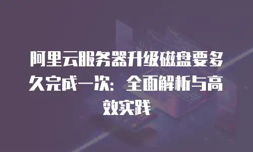 阿里云服务器升级磁盘要多久完成一次：全面解析与高效实践