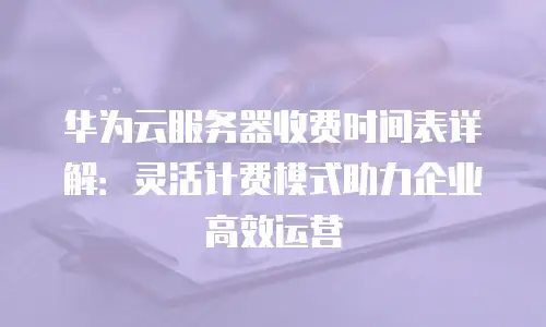 华为云服务器收费时间表详解：灵活计费模式助力企业高效运营