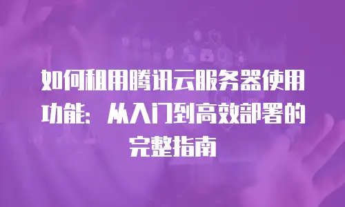 如何租用腾讯云服务器使用功能：从入门到高效部署的完整指南