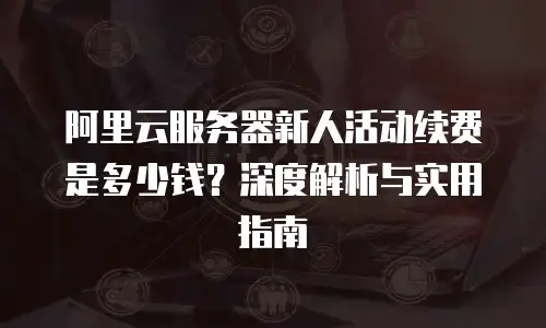 阿里云服务器新人活动续费是多少钱？深度解析与实用指南