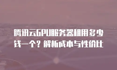 腾讯云GPU服务器租用多少钱一个？解析成本与性价比
