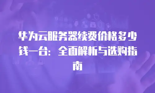 华为云服务器续费价格多少钱一台：全面解析与选购指南
