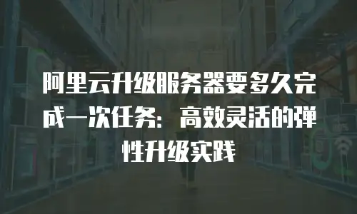 阿里云升级服务器要多久完成一次任务：高效灵活的弹性升级实践