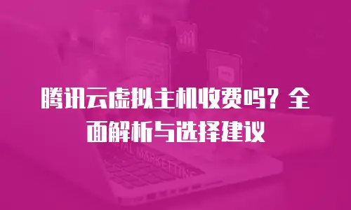 腾讯云虚拟主机收费吗？全面解析与选择建议