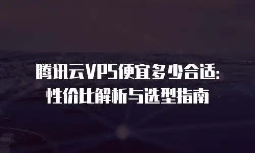 腾讯云VPS便宜多少合适：性价比解析与选型指南