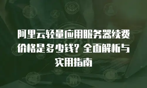 阿里云轻量应用服务器续费价格是多少钱？全面解析与实用指南