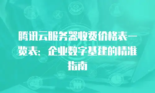 腾讯云服务器收费价格表一览表：企业数字基建的精准指南