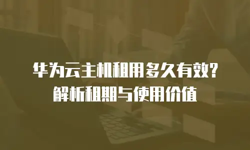 华为云主机租用多久有效？解析租期与使用价值