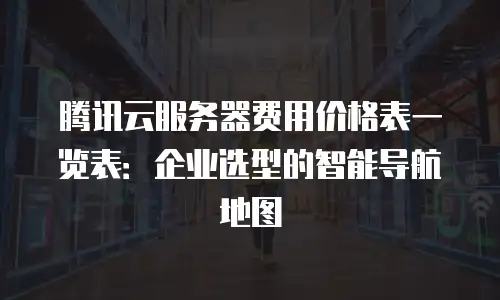 腾讯云服务器费用价格表一览表：企业选型的智能导航地图