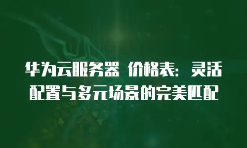 华为云服务器 价格表：灵活配置与多元场景的完美匹配