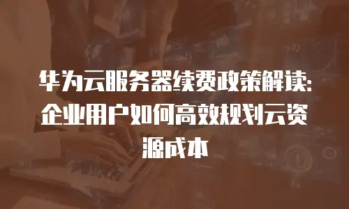 华为云服务器续费政策解读：企业用户如何高效规划云资源成本