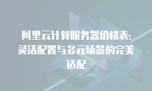阿里云计算服务器价格表：灵活配置与多元场景的完美适配