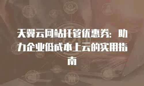天翼云网站托管优惠券：助力企业低成本上云的实用指南