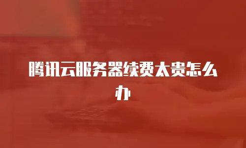 腾讯云服务器续费太贵怎么办