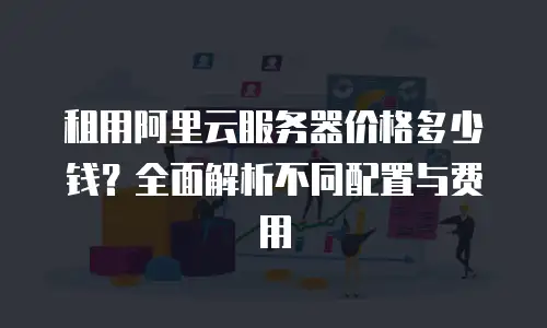 租用阿里云服务器价格多少钱？全面解析不同配置与费用