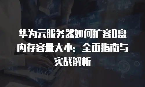 华为云服务器如何扩容D盘内存容量大小：全面指南与实战解析