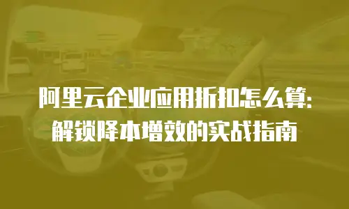 阿里云企业应用折扣怎么算：解锁降本增效的实战指南