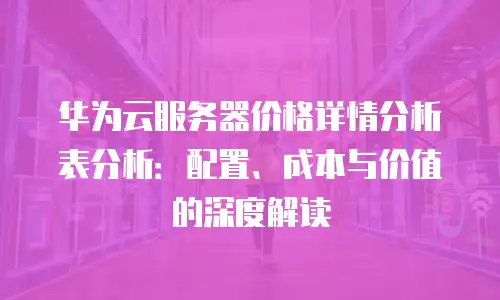 华为云服务器价格详情分析表分析：配置、成本与价值的深度解读