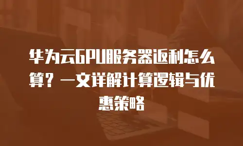 华为云GPU服务器返利怎么算？一文详解计算逻辑与优惠策略