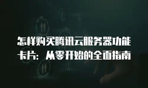 怎样购买腾讯云服务器功能卡片：从零开始的全面指南