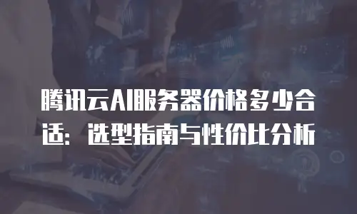 腾讯云AI服务器价格多少合适：选型指南与性价比分析