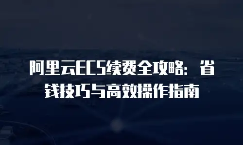 阿里云ECS续费全攻略：省钱技巧与高效操作指南