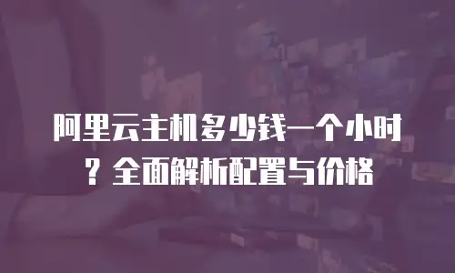 阿里云主机多少钱一个小时？全面解析配置与价格
