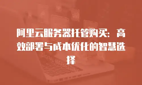 阿里云服务器托管购买：高效部署与成本优化的智慧选择