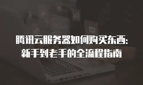 腾讯云服务器如何购买东西：新手到老手的全流程指南