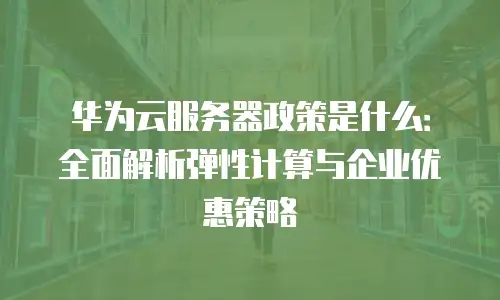 华为云服务器政策是什么：全面解析弹性计算与企业优惠策略
