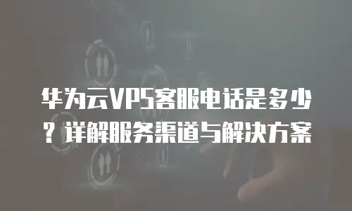 华为云VPS客服电话是多少？详解服务渠道与解决方案