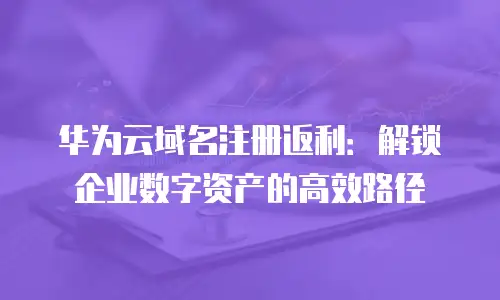 华为云域名注册返利：解锁企业数字资产的高效路径