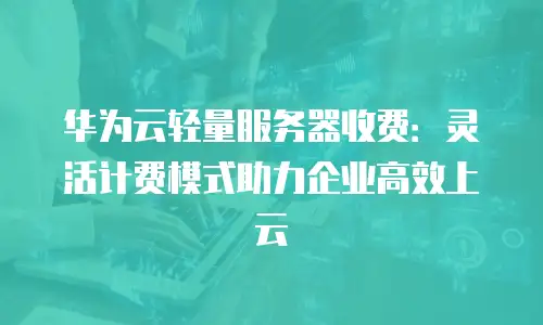 华为云轻量服务器收费：灵活计费模式助力企业高效上云