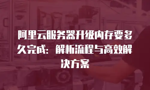阿里云服务器升级内存要多久完成：解析流程与高效解决方案